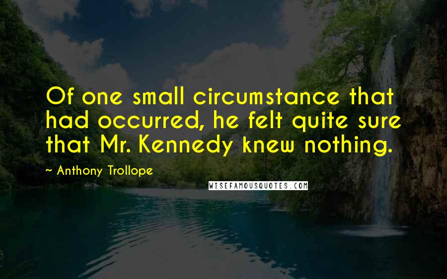 Anthony Trollope Quotes: Of one small circumstance that had occurred, he felt quite sure that Mr. Kennedy knew nothing.