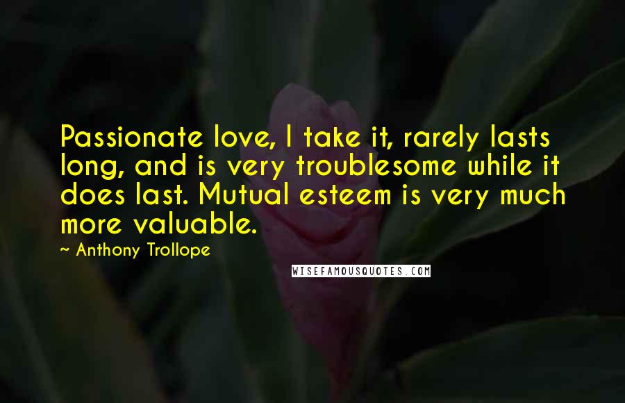 Anthony Trollope Quotes: Passionate love, I take it, rarely lasts long, and is very troublesome while it does last. Mutual esteem is very much more valuable.