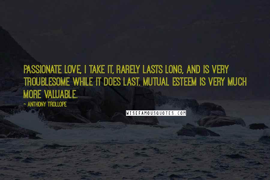 Anthony Trollope Quotes: Passionate love, I take it, rarely lasts long, and is very troublesome while it does last. Mutual esteem is very much more valuable.