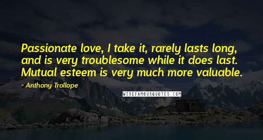 Anthony Trollope Quotes: Passionate love, I take it, rarely lasts long, and is very troublesome while it does last. Mutual esteem is very much more valuable.