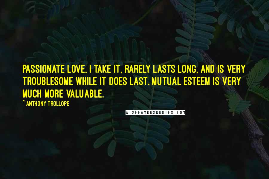 Anthony Trollope Quotes: Passionate love, I take it, rarely lasts long, and is very troublesome while it does last. Mutual esteem is very much more valuable.