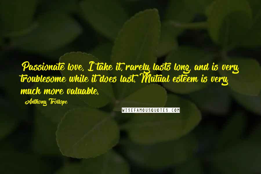 Anthony Trollope Quotes: Passionate love, I take it, rarely lasts long, and is very troublesome while it does last. Mutual esteem is very much more valuable.