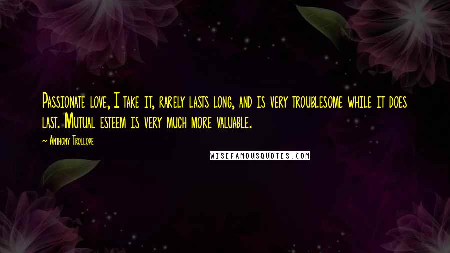 Anthony Trollope Quotes: Passionate love, I take it, rarely lasts long, and is very troublesome while it does last. Mutual esteem is very much more valuable.