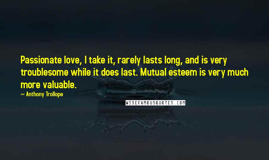 Anthony Trollope Quotes: Passionate love, I take it, rarely lasts long, and is very troublesome while it does last. Mutual esteem is very much more valuable.