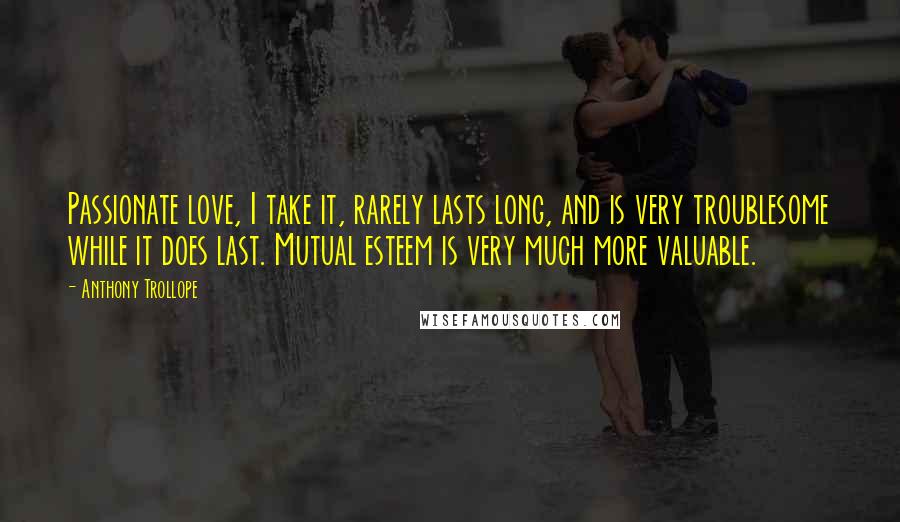 Anthony Trollope Quotes: Passionate love, I take it, rarely lasts long, and is very troublesome while it does last. Mutual esteem is very much more valuable.