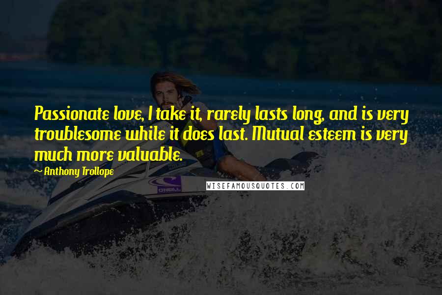 Anthony Trollope Quotes: Passionate love, I take it, rarely lasts long, and is very troublesome while it does last. Mutual esteem is very much more valuable.