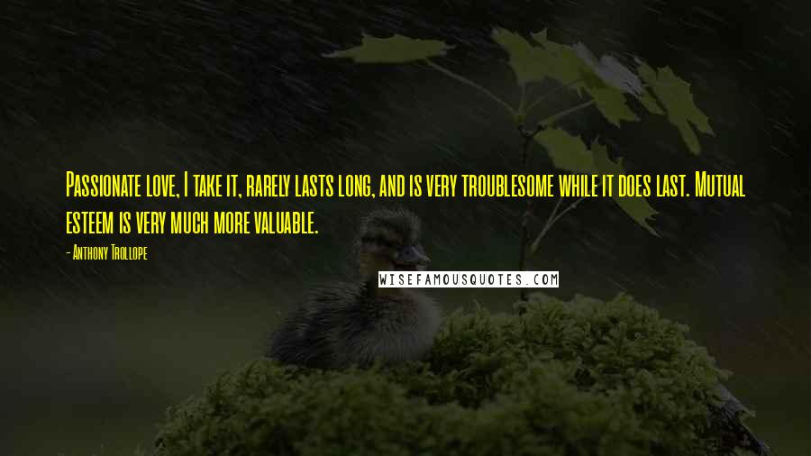 Anthony Trollope Quotes: Passionate love, I take it, rarely lasts long, and is very troublesome while it does last. Mutual esteem is very much more valuable.