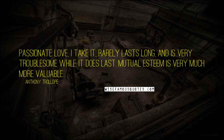 Anthony Trollope Quotes: Passionate love, I take it, rarely lasts long, and is very troublesome while it does last. Mutual esteem is very much more valuable.