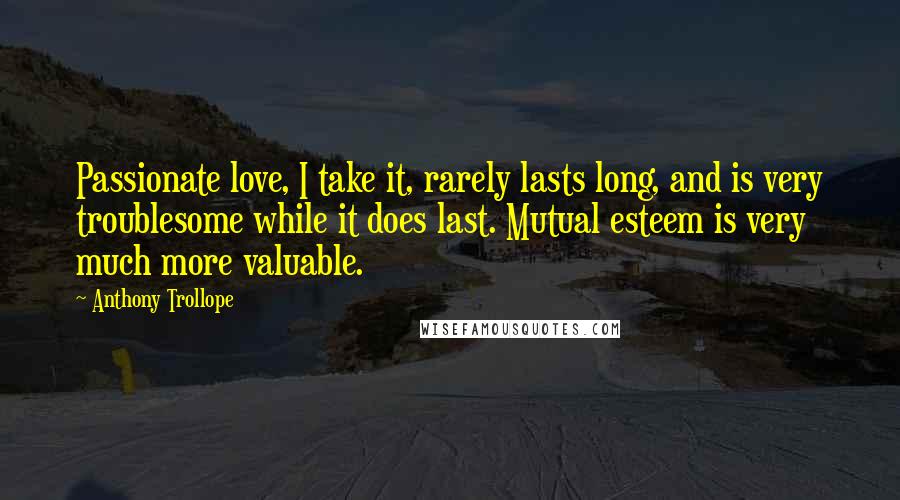 Anthony Trollope Quotes: Passionate love, I take it, rarely lasts long, and is very troublesome while it does last. Mutual esteem is very much more valuable.