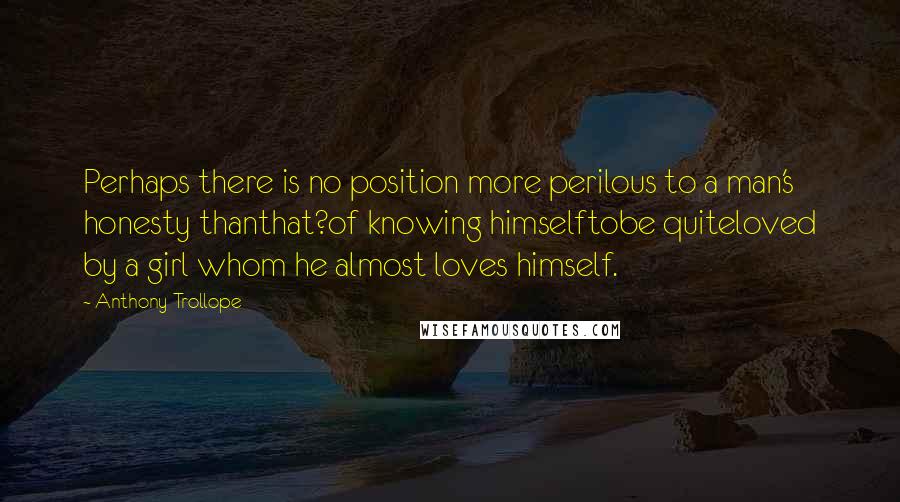 Anthony Trollope Quotes: Perhaps there is no position more perilous to a man's honesty thanthat?of knowing himselftobe quiteloved by a girl whom he almost loves himself.