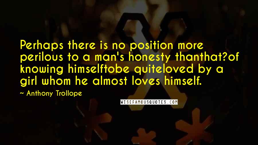 Anthony Trollope Quotes: Perhaps there is no position more perilous to a man's honesty thanthat?of knowing himselftobe quiteloved by a girl whom he almost loves himself.
