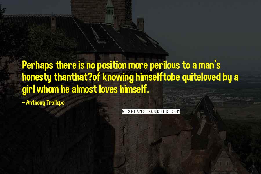Anthony Trollope Quotes: Perhaps there is no position more perilous to a man's honesty thanthat?of knowing himselftobe quiteloved by a girl whom he almost loves himself.