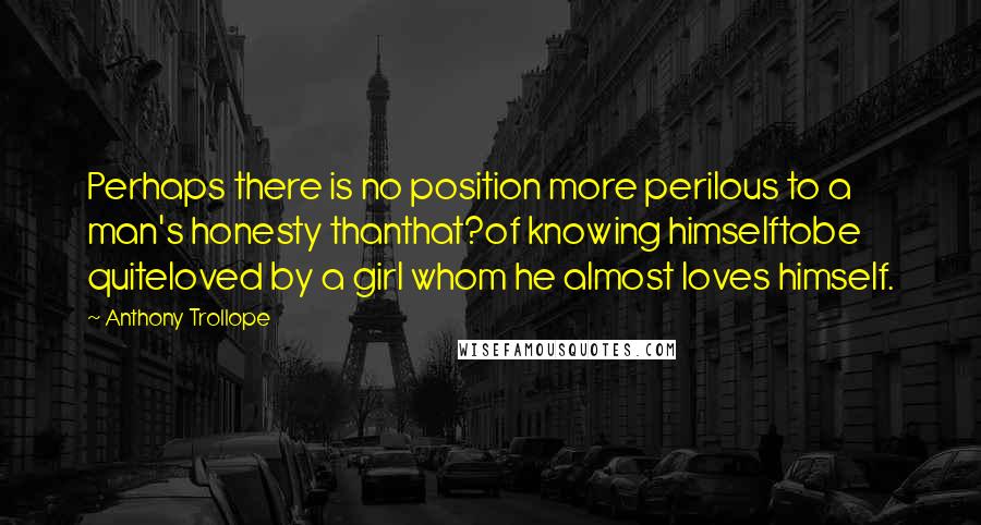 Anthony Trollope Quotes: Perhaps there is no position more perilous to a man's honesty thanthat?of knowing himselftobe quiteloved by a girl whom he almost loves himself.