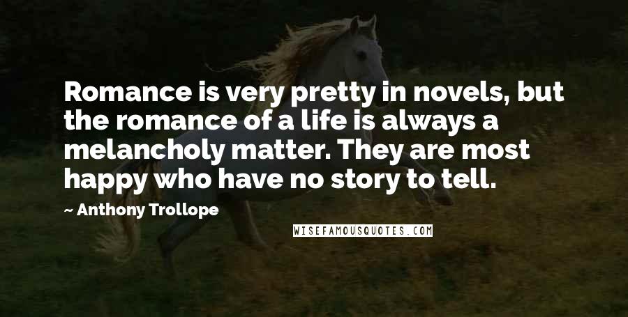 Anthony Trollope Quotes: Romance is very pretty in novels, but the romance of a life is always a melancholy matter. They are most happy who have no story to tell.