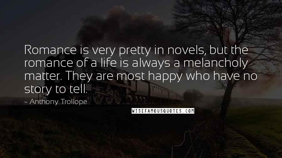 Anthony Trollope Quotes: Romance is very pretty in novels, but the romance of a life is always a melancholy matter. They are most happy who have no story to tell.