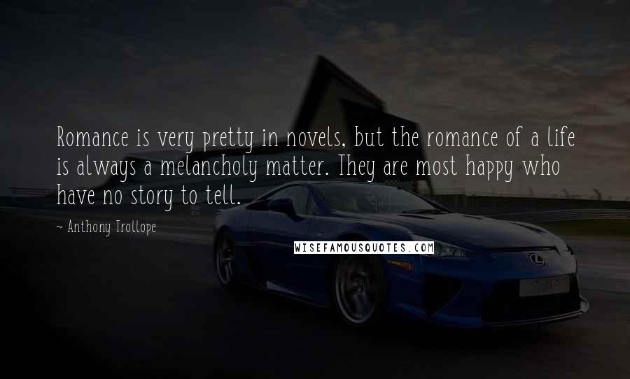 Anthony Trollope Quotes: Romance is very pretty in novels, but the romance of a life is always a melancholy matter. They are most happy who have no story to tell.