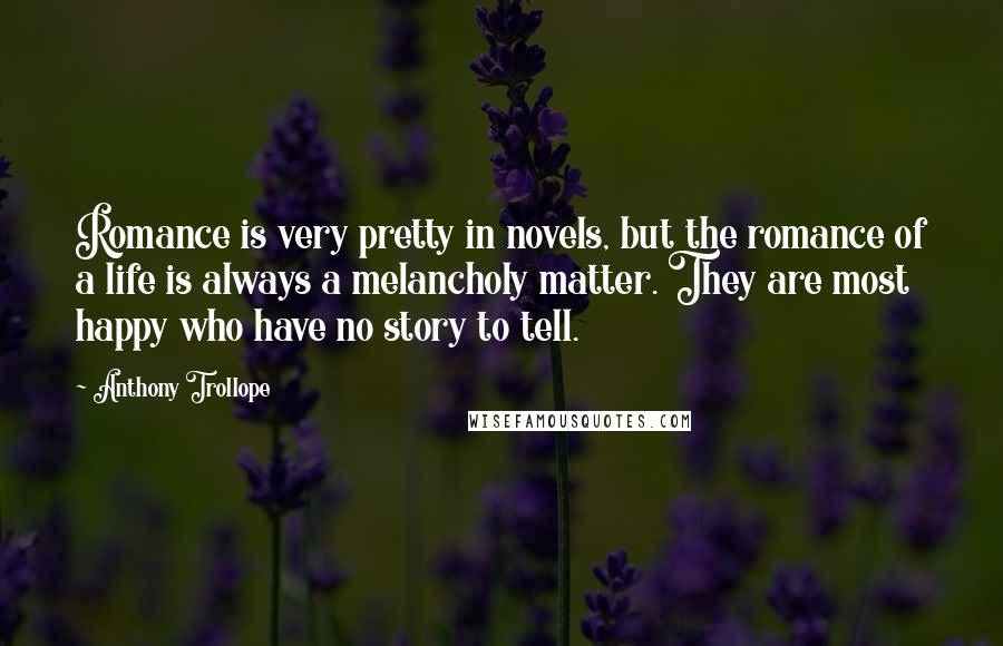 Anthony Trollope Quotes: Romance is very pretty in novels, but the romance of a life is always a melancholy matter. They are most happy who have no story to tell.