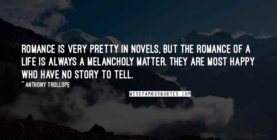 Anthony Trollope Quotes: Romance is very pretty in novels, but the romance of a life is always a melancholy matter. They are most happy who have no story to tell.