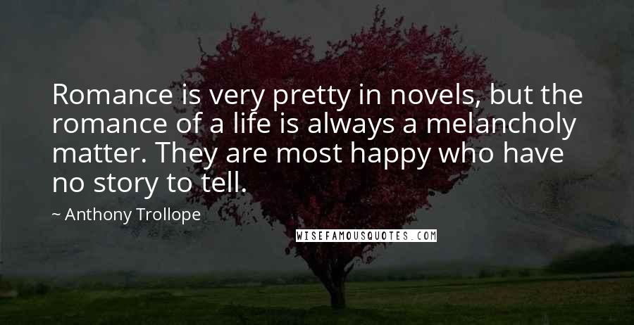 Anthony Trollope Quotes: Romance is very pretty in novels, but the romance of a life is always a melancholy matter. They are most happy who have no story to tell.