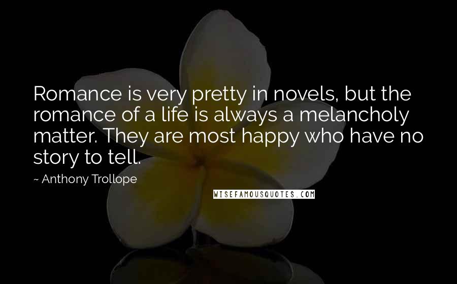 Anthony Trollope Quotes: Romance is very pretty in novels, but the romance of a life is always a melancholy matter. They are most happy who have no story to tell.
