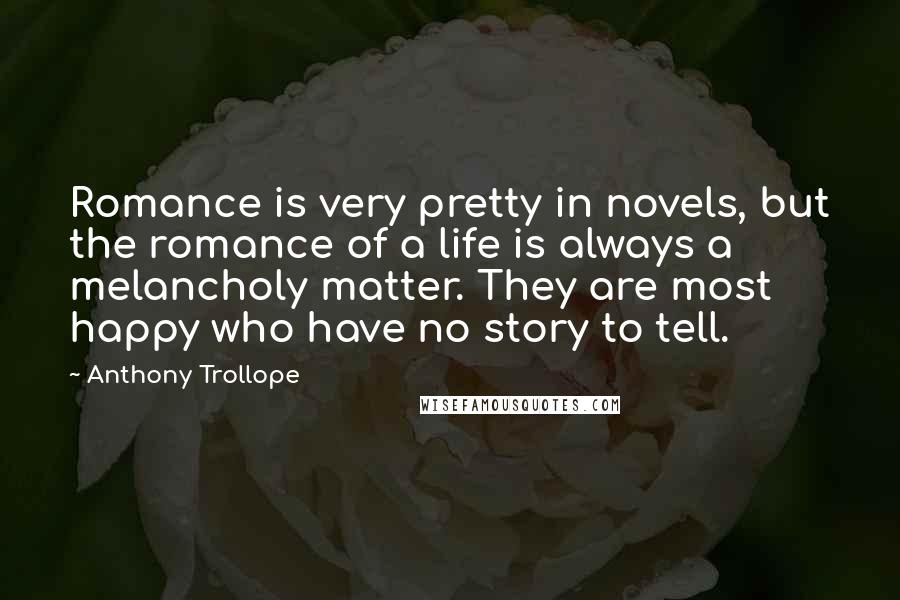 Anthony Trollope Quotes: Romance is very pretty in novels, but the romance of a life is always a melancholy matter. They are most happy who have no story to tell.