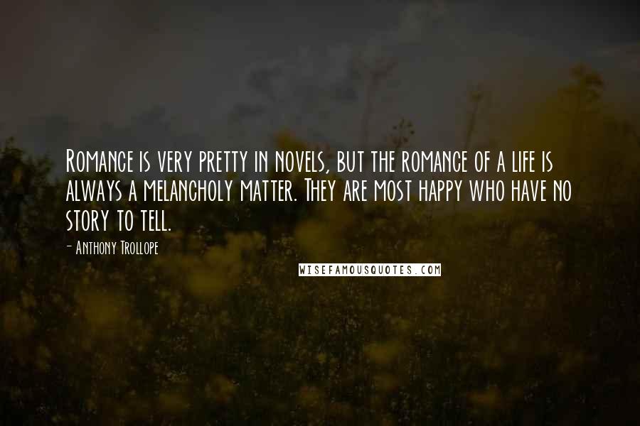 Anthony Trollope Quotes: Romance is very pretty in novels, but the romance of a life is always a melancholy matter. They are most happy who have no story to tell.