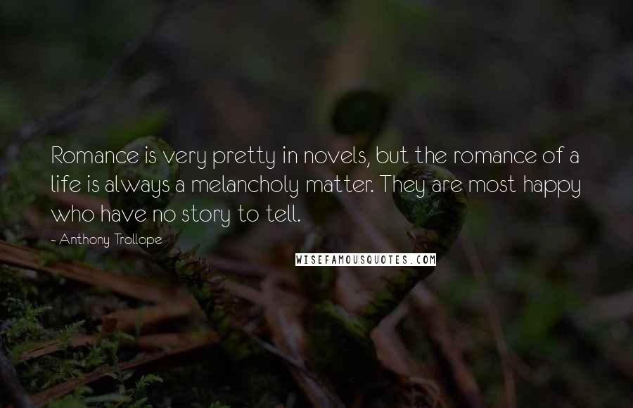Anthony Trollope Quotes: Romance is very pretty in novels, but the romance of a life is always a melancholy matter. They are most happy who have no story to tell.