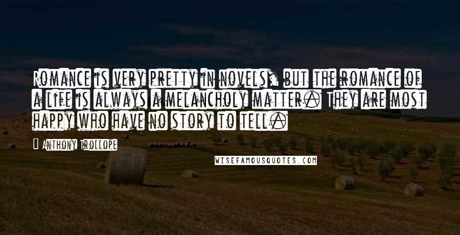 Anthony Trollope Quotes: Romance is very pretty in novels, but the romance of a life is always a melancholy matter. They are most happy who have no story to tell.