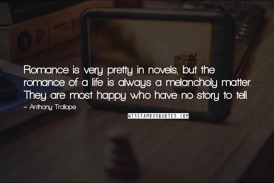 Anthony Trollope Quotes: Romance is very pretty in novels, but the romance of a life is always a melancholy matter. They are most happy who have no story to tell.