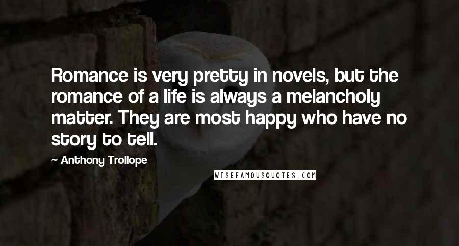 Anthony Trollope Quotes: Romance is very pretty in novels, but the romance of a life is always a melancholy matter. They are most happy who have no story to tell.