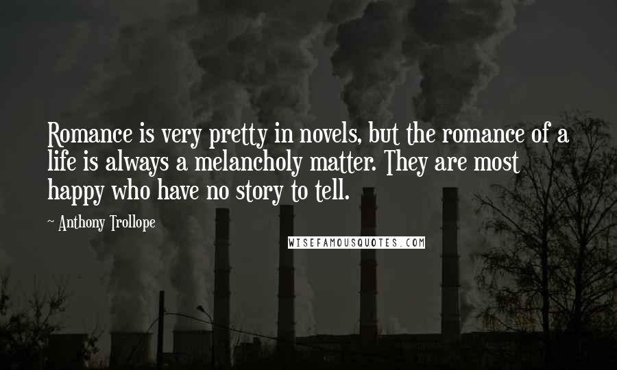 Anthony Trollope Quotes: Romance is very pretty in novels, but the romance of a life is always a melancholy matter. They are most happy who have no story to tell.
