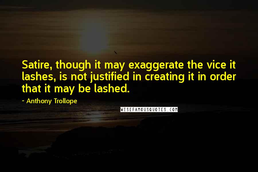 Anthony Trollope Quotes: Satire, though it may exaggerate the vice it lashes, is not justified in creating it in order that it may be lashed.