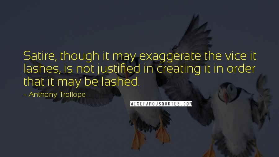 Anthony Trollope Quotes: Satire, though it may exaggerate the vice it lashes, is not justified in creating it in order that it may be lashed.