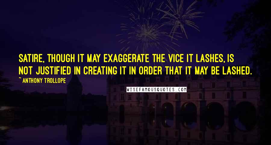 Anthony Trollope Quotes: Satire, though it may exaggerate the vice it lashes, is not justified in creating it in order that it may be lashed.