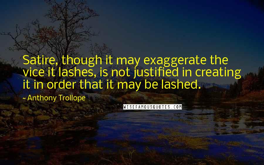 Anthony Trollope Quotes: Satire, though it may exaggerate the vice it lashes, is not justified in creating it in order that it may be lashed.