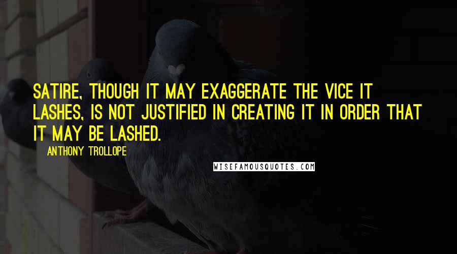 Anthony Trollope Quotes: Satire, though it may exaggerate the vice it lashes, is not justified in creating it in order that it may be lashed.