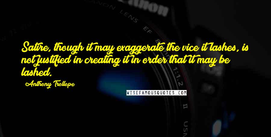 Anthony Trollope Quotes: Satire, though it may exaggerate the vice it lashes, is not justified in creating it in order that it may be lashed.