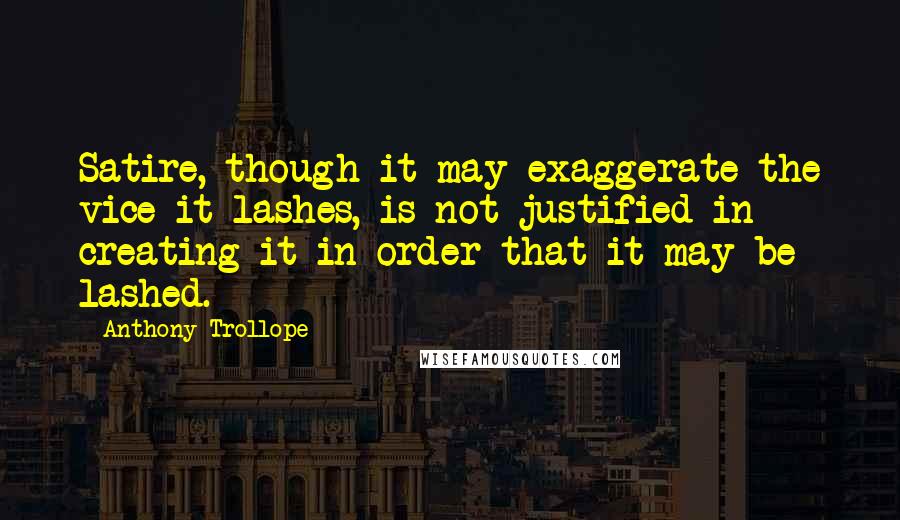 Anthony Trollope Quotes: Satire, though it may exaggerate the vice it lashes, is not justified in creating it in order that it may be lashed.