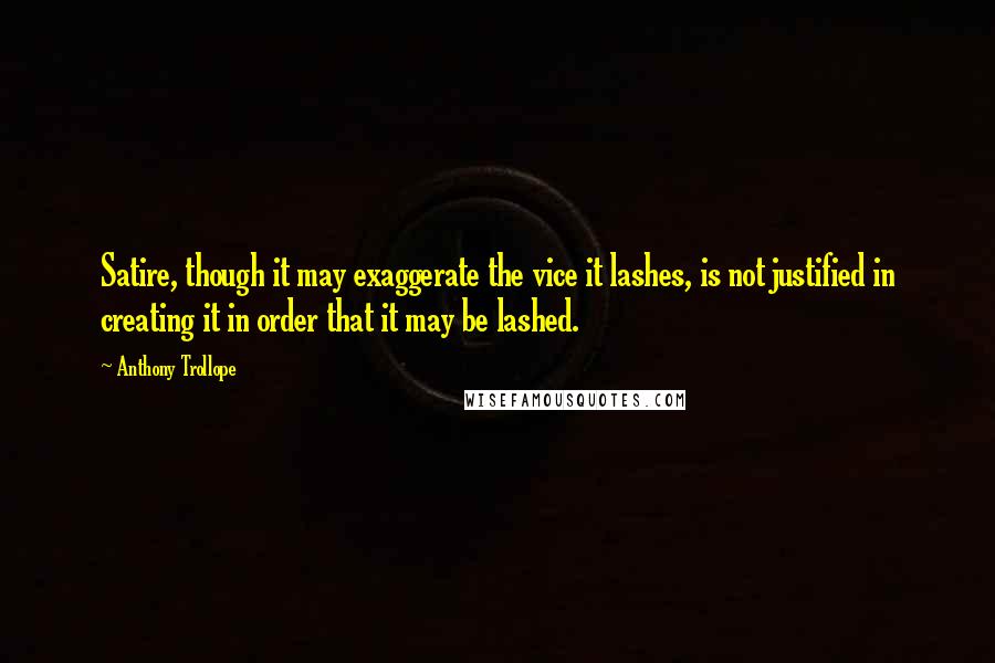 Anthony Trollope Quotes: Satire, though it may exaggerate the vice it lashes, is not justified in creating it in order that it may be lashed.