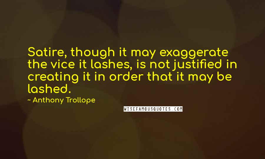 Anthony Trollope Quotes: Satire, though it may exaggerate the vice it lashes, is not justified in creating it in order that it may be lashed.