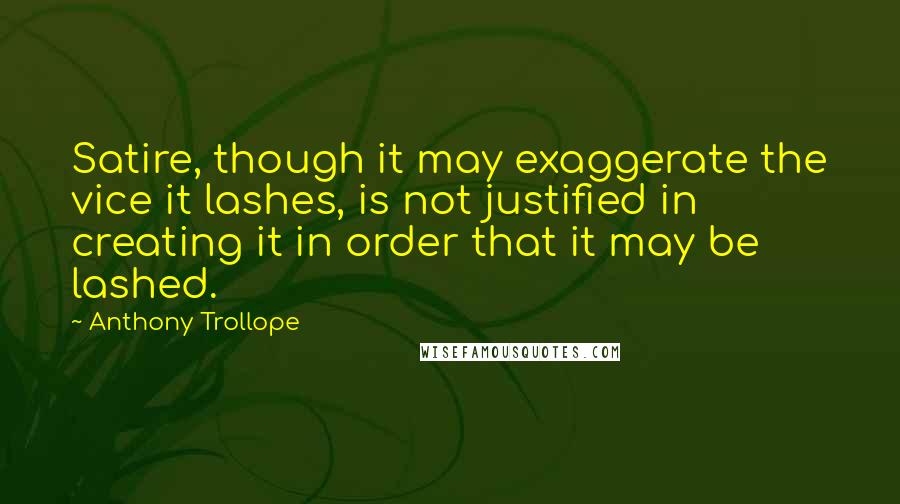 Anthony Trollope Quotes: Satire, though it may exaggerate the vice it lashes, is not justified in creating it in order that it may be lashed.