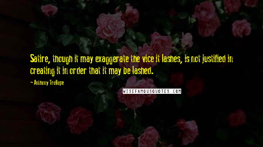 Anthony Trollope Quotes: Satire, though it may exaggerate the vice it lashes, is not justified in creating it in order that it may be lashed.