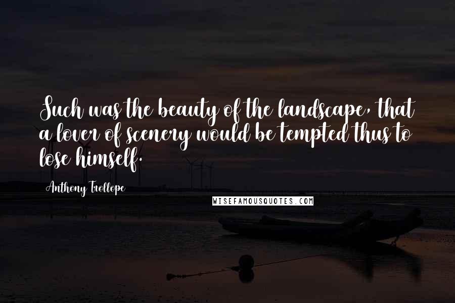 Anthony Trollope Quotes: Such was the beauty of the landscape, that a lover of scenery would be tempted thus to lose himself.
