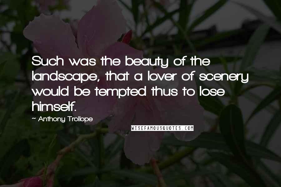 Anthony Trollope Quotes: Such was the beauty of the landscape, that a lover of scenery would be tempted thus to lose himself.