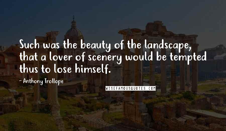 Anthony Trollope Quotes: Such was the beauty of the landscape, that a lover of scenery would be tempted thus to lose himself.