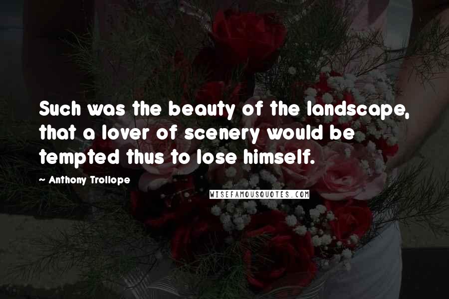 Anthony Trollope Quotes: Such was the beauty of the landscape, that a lover of scenery would be tempted thus to lose himself.