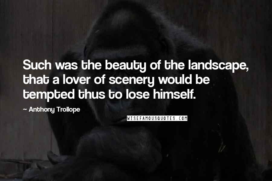 Anthony Trollope Quotes: Such was the beauty of the landscape, that a lover of scenery would be tempted thus to lose himself.