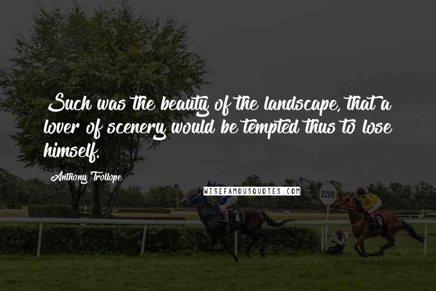 Anthony Trollope Quotes: Such was the beauty of the landscape, that a lover of scenery would be tempted thus to lose himself.