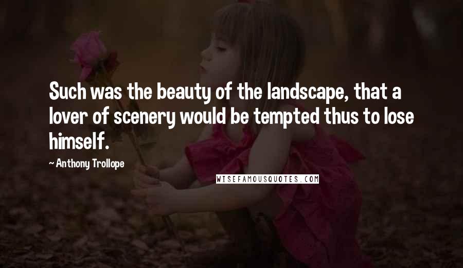 Anthony Trollope Quotes: Such was the beauty of the landscape, that a lover of scenery would be tempted thus to lose himself.