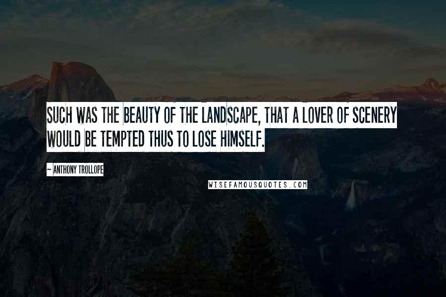 Anthony Trollope Quotes: Such was the beauty of the landscape, that a lover of scenery would be tempted thus to lose himself.